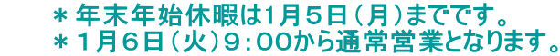 ＊年末年始休暇は1月５日（月）までです。 　　 ＊１月６日（火）９：００から通常営業となります。